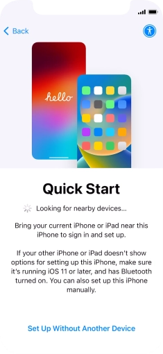 Follow the instructions on the screen to transfer content from another device running iOS 11 or later or press Set Up Without Another Device. Follow the instructions on the screen to transfer content from another device running iOS 11 or later or press Set Up Without Another Device.