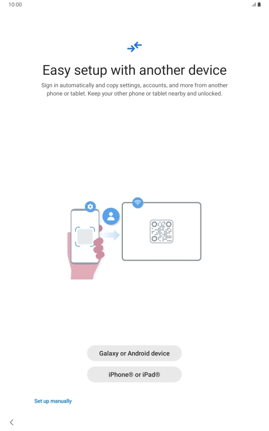 Press the required setting and follow the instructions on the screen to transfer content from another device or press Set up manually. Press the required setting and follow the instructions on the screen to transfer content from another device or press Set up manually.