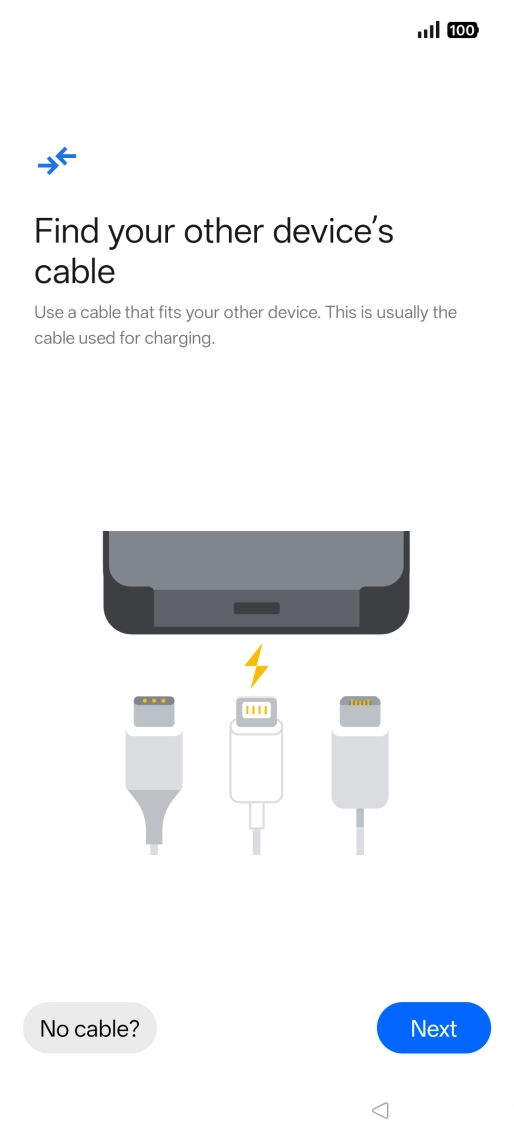 If you have a cable which can connect the two phones, insert the cable and follow the instructions on the screen to transfer content to your phone. If you don’t have a cable, press No cable?. If you have a cable which can connect the two phones, insert the cable and follow the instructions on the screen to transfer content to your phone. If you don’t have a cable, press No cable?.