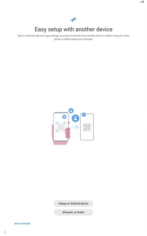 Press the required setting and follow the instructions on the screen to transfer content from another device or press Set up manually. Press the required setting and follow the instructions on the screen to transfer content from another device or press Set up manually.