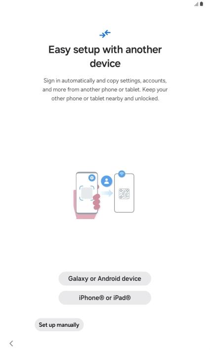 Press the required setting and follow the instructions on the screen to transfer content from another device or press Set up manually. Press the required setting and follow the instructions on the screen to transfer content from another device or press Set up manually.