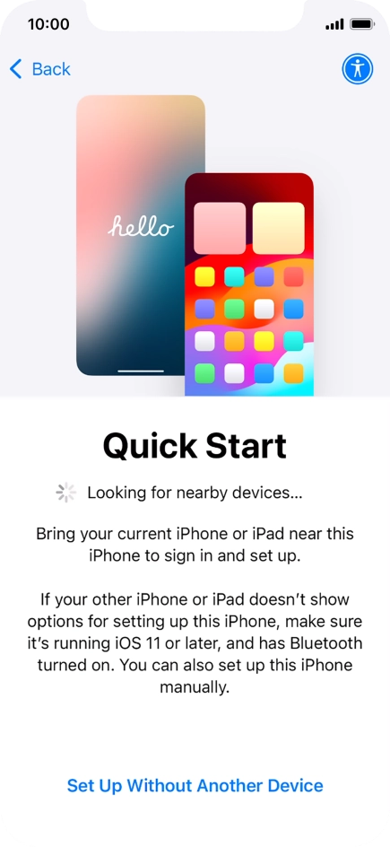 Follow the instructions on the screen to transfer content from another device running iOS 11 or later or press Set Up Without Another Device. Follow the instructions on the screen to transfer content from another device running iOS 11 or later or press Set Up Without Another Device.
