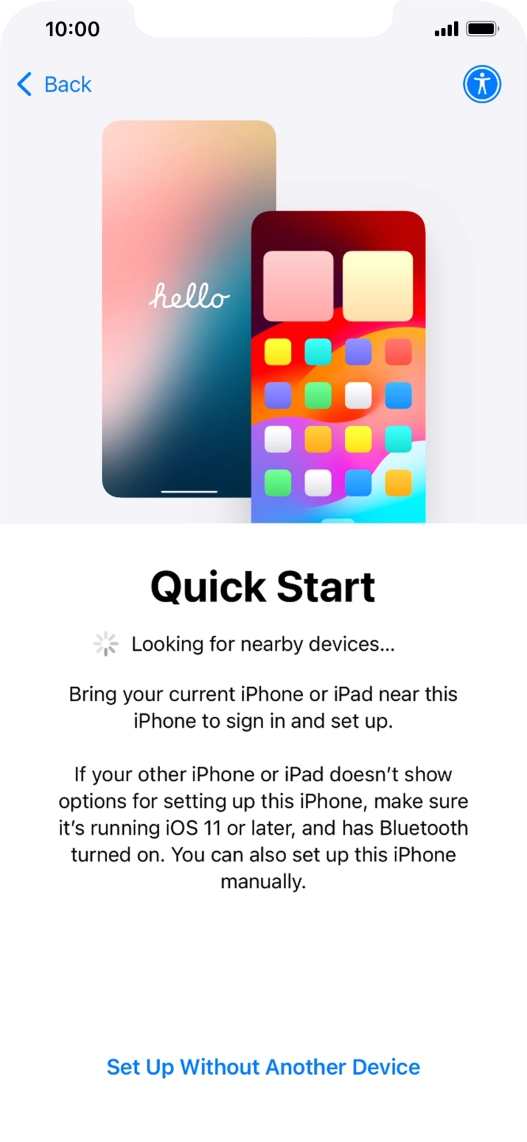 Follow the instructions on the screen to transfer content from another device running iOS 11 or later or press Set Up Without Another Device. Follow the instructions on the screen to transfer content from another device running iOS 11 or later or press Set Up Without Another Device.