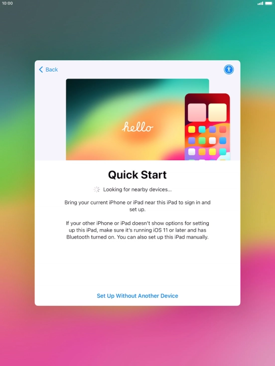 Follow the instructions on the screen to transfer content from another device running iOS 11 or later or press Set Up Without Another Device. Follow the instructions on the screen to transfer content from another device running iOS 11 or later or press Set Up Without Another Device.