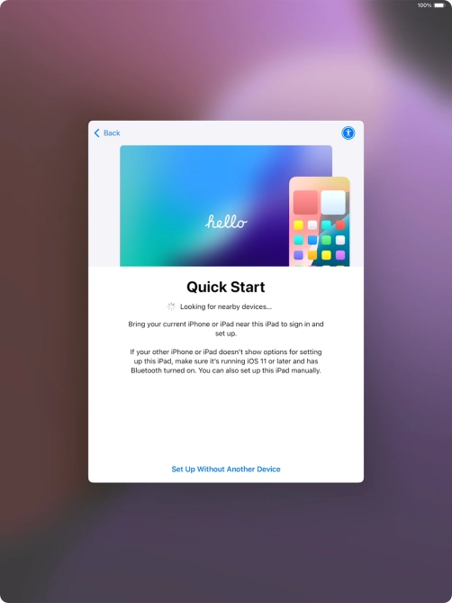 Follow the instructions on the screen to transfer content from another device running iOS 11 or later or press Set Up Without Another Device. Follow the instructions on the screen to transfer content from another device running iOS 11 or later or press Set Up Without Another Device.