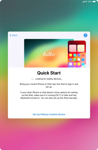 Follow the instructions on the screen to transfer content from another device running iOS 11 or later or press Set Up Without Another Device. Follow the instructions on the screen to transfer content from another device running iOS 11 or later or press Set Up Without Another Device.