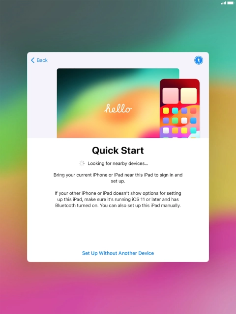 Follow the instructions on the screen to transfer content from another device running iOS 11 or later or press Set Up Without Another Device. Follow the instructions on the screen to transfer content from another device running iOS 11 or later or press Set Up Without Another Device.