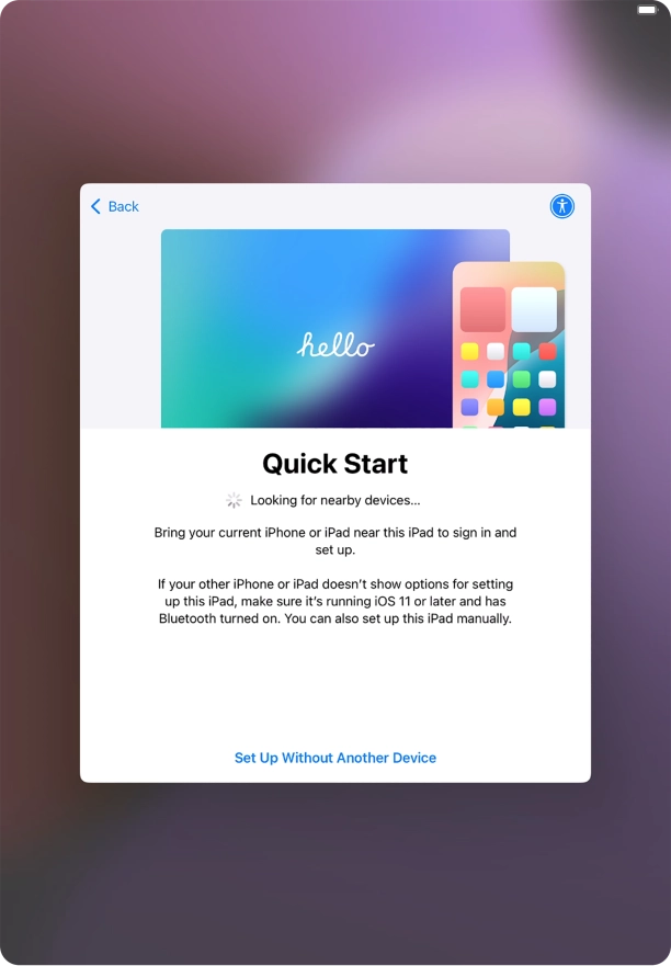 Follow the instructions on the screen to transfer content from another device running iOS 11 or later or press Set Up Without Another Device. Follow the instructions on the screen to transfer content from another device running iOS 11 or later or press Set Up Without Another Device.