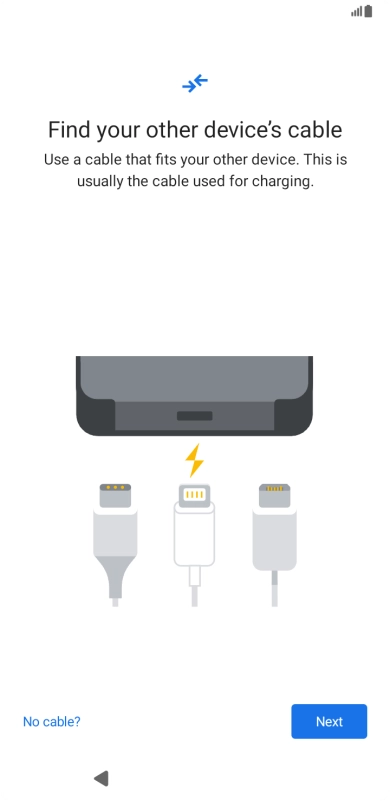 If you have a cable which can connect the two phones, insert the cable and follow the instructions on the screen to transfer content to your phone. If you don’t have a cable, press No cable?. If you have a cable which can connect the two phones, insert the cable and follow the instructions on the screen to transfer content to your phone. If you don’t have a cable, press No cable?.