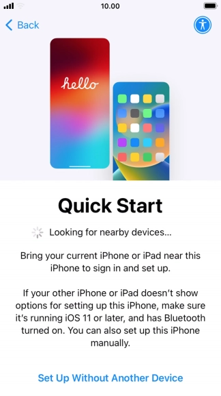 Follow the instructions on the screen to transfer content from another device running iOS 11 or later or press Set Up Without Another Device. Follow the instructions on the screen to transfer content from another device running iOS 11 or later or press Set Up Without Another Device.