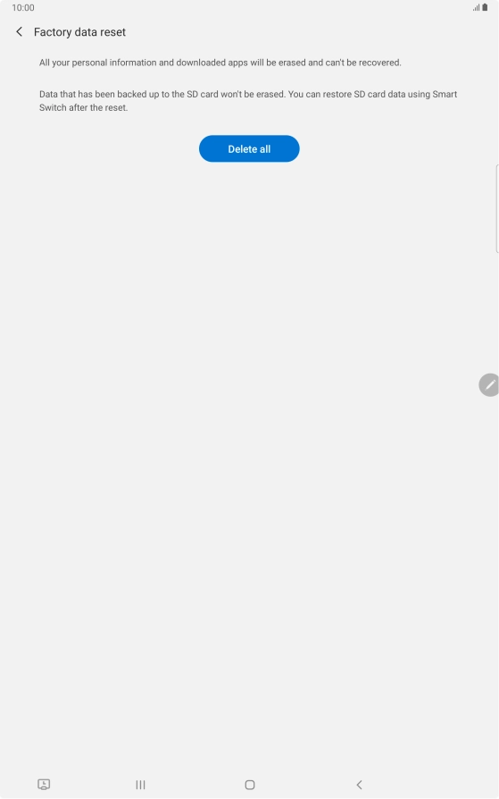Press Delete all. Wait a moment while the factory default settings are restored. Follow the instructions on the screen to set up your tablet and prepare it for use. Press Delete all. Wait a moment while the factory default settings are restored. Follow the instructions on the screen to set up your tablet and prepare it for use.