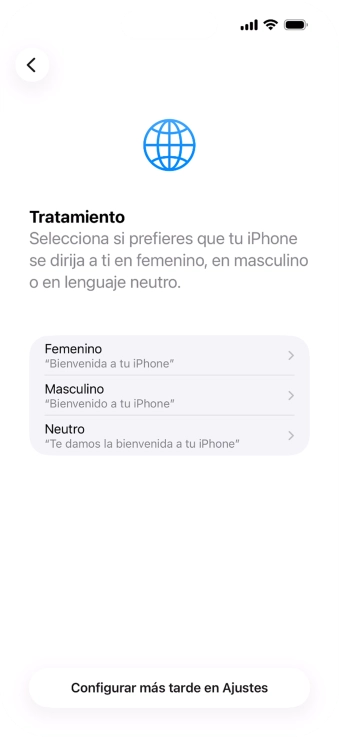 Sigue las indicaciones de la pantalla para elegir la forma de tratamiento deseada en el teléfono, es decir, el masculino, el femenino o una forma de tratamiento neutra o pulsa Configurar más tarde en Ajustes. Sigue las indicaciones de la pantalla para elegir la forma de tratamiento deseada en el teléfono, es decir, el masculino, el femenino o una forma de tratamiento neutra o pulsa Configurar más tarde en Ajustes.