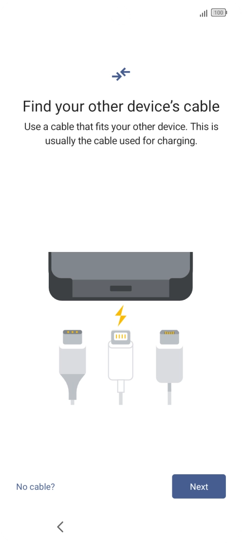 If you have a cable which can connect the two phones, insert the cable and follow the instructions on the screen to transfer content to your phone. If you don’t have a cable, press No cable?.