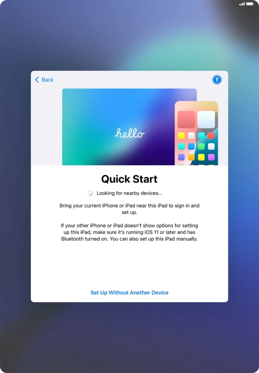 Follow the instructions on the screen to transfer content from another device running iOS 11 or later or press Set Up Without Another Device.