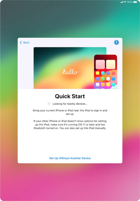 Follow the instructions on the screen to transfer content from another device running iOS 11 or later or press Set Up Without Another Device.