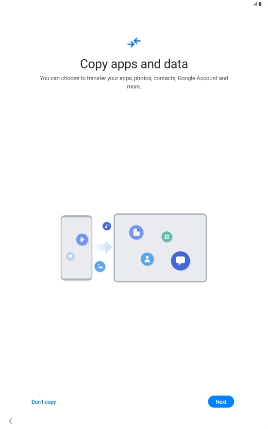 You can transfer the contents of another device to your tablet when it's activated for the first time and after a factory reset. When this screen is displayed, your tablet is ready to transfer contents from another device.