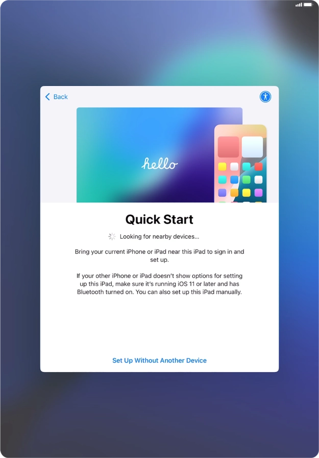 Follow the instructions on the screen to transfer content from another device running iOS 11 or later or press Set Up Without Another Device.