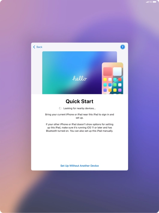 Follow the instructions on the screen to transfer content from another device running iOS 11 or later or press Set Up Without Another Device.