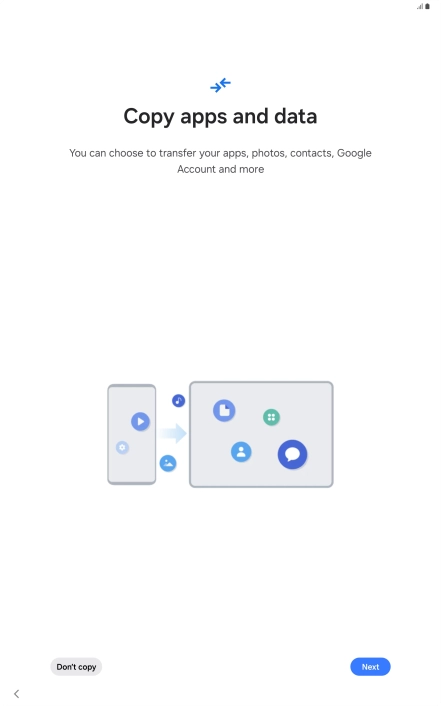 You can transfer the contents of another device to your tablet when it's activated for the first time and after a factory reset. When this screen is displayed, your tablet is ready to transfer contents from another device.